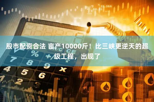 股市配资合法 亩产10000斤！比三峡更逆天的超级工程，出现了