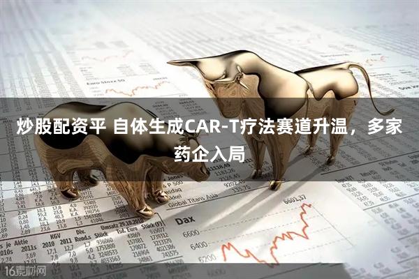 炒股配资平 自体生成CAR-T疗法赛道升温，多家药企入局