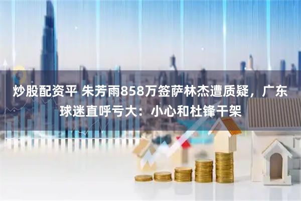 炒股配资平 朱芳雨858万签萨林杰遭质疑，广东球迷直呼亏大：小心和杜锋干架