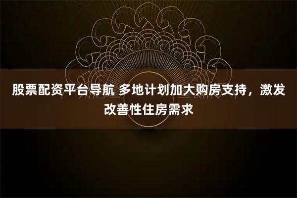 股票配资平台导航 多地计划加大购房支持，激发改善性住房需求