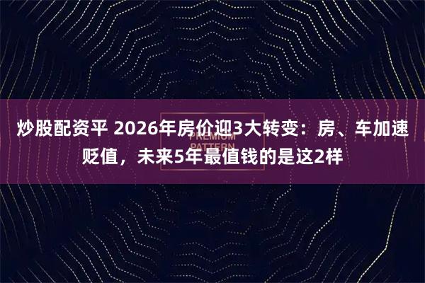 炒股配资平 2026年房价迎3大转变：房、车加速贬值，未来5年最值钱的是这2样