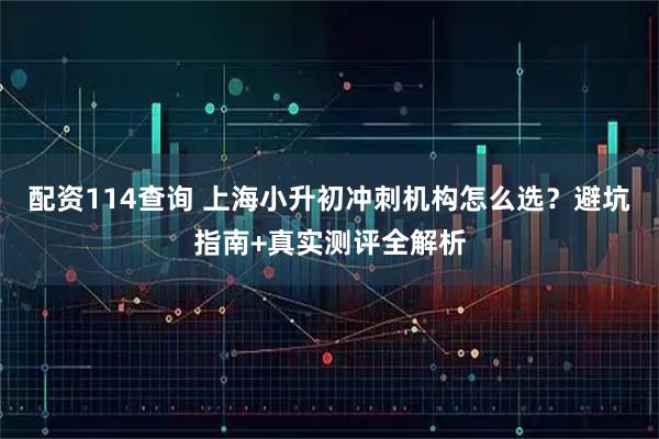 配资114查询 上海小升初冲刺机构怎么选？避坑指南+真实测评全解析